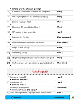  Where are the children playing?
14) A postman takes letters to homes and companies. { Who }
 ……………………………………………………………………………………………………… .
15) I am laughing because the monkey is jumping. { Why }
 ……………………………………………………………………………………………………… .
16) Samir is playing football. { What }
 ……………………………………………………………………………………………………… .
17) Classroom 2 A is next to the library? { Where }
 ……………………………………………………………………………………………………… .
18) Ali’s mother is forty years old. { How }
 ……………………………………………………………………………………………………… .
19) Eman speaks English. { What language }
 ……………………………………………………………………………………………………… .
20) After the break we had maths and Arabic. { What subjects }
 ……………………………………………………………………………………………………… .
21) Turgut is from Turkey. { Where }
 ……………………………………………………………………………………………………… .
22) I’m reading a story. { What }
 ……………………………………………………………………………………………………… .
23) Magdy likes English because her teacher is very good. { Why }
 ……………………………………………………………………………………………………… .
24) On Monday, we have got science at quarter to twelve. { What time }
 ……………………………………………………………………………………………………… .
‫ﺍﻟﺜﺎﻧﻴﺔ‬ ‫ﻤﻮﻋﺔ‬‫ﺍ‬
1) I’m twelve years old. { How }
 How old are you?
2) He is 1 m 60 tall. { How }
 How tall is he?
3) She weighs 50 kilograms. { How heavy }
 How heavy does she weigh?
4) Samir could speak two languages when he was seven. { What }
451st
Year Prep Final Revision
 