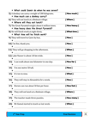  What could Samir do when he was seven?
5) A donkey can carry a weight of 300 kilograms. { How much }
 How much can a donkey carry?
6) They will eat lunch at a Bedouin village. { Where }
 Where will they eat lunch?
7) The Great Pyramid weighs about 6 million tones. { How heavy }
 How heavy does the Great Pyramid?
8) He will finish work at eight thirty. { What time }
 What time will he finish work?
9) They will travel to Cairo by bus. { How }
 ……………………………………………………………………………………………………… .
10) I’m fine, thank you. { How }
 ……………………………………………………………………………………………………… .
11) They will go shopping in the afternoon. { When }
 ……………………………………………………………………………………………………… .
12) Lake Nasser is about 10 km wide. { How }
 ……………………………………………………………………………………………………… .
13) I can walk about one kilometer in one day. { How far }
 ……………………………………………………………………………………………………… .
14) I’m one metre 58 tall. { How }
 ……………………………………………………………………………………………………… .
15) It’s ten to nine. { What }
 ……………………………………………………………………………………………………… .
16) They will stay in Alexandria for a week. { How }
 ……………………………………………………………………………………………………… .
17) Horses can run about 50 km per hour. { How fast }
 ……………………………………………………………………………………………………… .
18) They will eat lunch at a Bedouin village. { Where }
 ……………………………………………………………………………………………………… .
19) The teacher made three puzzles. { How many }
 ……………………………………………………………………………………………………… .
20) Mr Kamal started to teach us last week. { When }
 ……………………………………………………………………………………………………… .
461st
Year Prep Final Revision
 