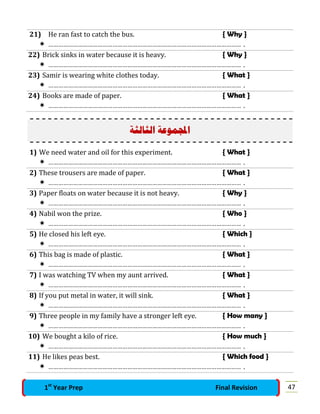 21) He ran fast to catch the bus. { Why }
 ……………………………………………………………………………………………………… .
22) Brick sinks in water because it is heavy. { Why }
 ……………………………………………………………………………………………………… .
23) Samir is wearing white clothes today. { What }
 ……………………………………………………………………………………………………… .
24) Books are made of paper. { What }
 ……………………………………………………………………………………………………… .
‫ﺍﻟﺜﺎﻟﺜﺔ‬ ‫ﻤﻮﻋﺔ‬‫ﺍ‬
1) We need water and oil for this experiment. { What }
 ……………………………………………………………………………………………………… .
2) These trousers are made of paper. { What }
 ……………………………………………………………………………………………………… .
3) Paper floats on water because it is not heavy. { Why }
 ……………………………………………………………………………………………………… .
4) Nabil won the prize. { Who }
 ……………………………………………………………………………………………………… .
5) He closed his left eye. { Which }
 ……………………………………………………………………………………………………… .
6) This bag is made of plastic. { What }
 ……………………………………………………………………………………………………… .
7) I was watching TV when my aunt arrived. { What }
 ……………………………………………………………………………………………………… .
8) If you put metal in water, it will sink. { What }
 ……………………………………………………………………………………………………… .
9) Three people in my family have a stronger left eye. { How many }
 ……………………………………………………………………………………………………… .
10) We bought a kilo of rice. { How much }
 ……………………………………………………………………………………………………… .
11) He likes peas best. { Which food }
 ……………………………………………………………………………………………………… .
471st
Year Prep Final Revision
 