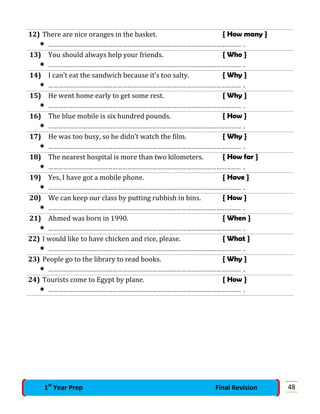 12) There are nice oranges in the basket. { How many }
 ……………………………………………………………………………………………………… .
13) You should always help your friends. { Who }
 ……………………………………………………………………………………………………… .
14) I can’t eat the sandwich because it’s too salty. { Why }
 ……………………………………………………………………………………………………… .
15) He went home early to get some rest. { Why }
 ……………………………………………………………………………………………………… .
16) The blue mobile is six hundred pounds. { How }
 ……………………………………………………………………………………………………… .
17) He was too busy, so he didn’t watch the film. { Why }
 ……………………………………………………………………………………………………… .
18) The nearest hospital is more than two kilometers. { How far }
 ……………………………………………………………………………………………………… .
19) Yes, I have got a mobile phone. { Have }
 ……………………………………………………………………………………………………… .
20) We can keep our class by putting rubbish in bins. { How }
 ……………………………………………………………………………………………………… .
21) Ahmed was born in 1990. { When }
 ……………………………………………………………………………………………………… .
22) I would like to have chicken and rice, please. { What }
 ……………………………………………………………………………………………………… .
23) People go to the library to read books. { Why }
 ……………………………………………………………………………………………………… .
24) Tourists come to Egypt by plane. { How }
 ……………………………………………………………………………………………………… .
481st
Year Prep Final Revision
 