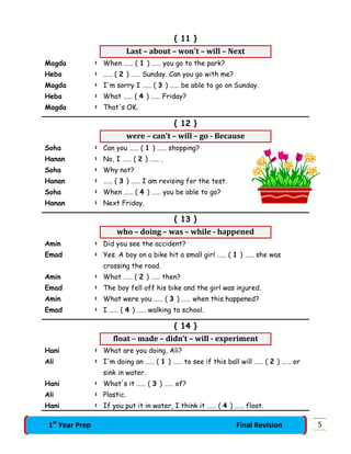 { 11 }
Last – about – won't – will – Next
Magda : When …… ( 1 ) …… you go to the park?
Heba : …… ( 2 ) …… Sunday. Can you go with me?
Magda : I'm sorry I …… ( 3 ) …… be able to go on Sunday.
Heba : What …… ( 4 ) …… Friday?
Magda : That's OK.
{ 12 }
were – can't – will – go - Because
Soha : Can you …… ( 1 ) …… shopping?
Hanan : No, I …… ( 2 ) …… .
Soha : Why not?
Hanan : …… ( 3 ) …… I am revising for the test.
Soha : When …… ( 4 ) …… you be able to go?
Hanan : Next Friday.
{ 13 }
who – doing – was – while - happened
Amin : Did you see the accident?
Emad : Yes. A boy on a bike hit a small girl …… ( 1 ) …… she was
crossing the road.
Amin : What …… ( 2 ) …… then?
Emad : The boy fell off his bike and the girl was injured.
Amin : What were you …… ( 3 ) …… when this happened?
Emad : I …… ( 4 ) …… walking to school.
{ 14 }
float – made – didn’t – will - experiment
Hani : What are you doing, Ali?
Ali : I'm doing an …… ( 1 ) …… to see if this ball will …… ( 2 ) …… or
sink in water.
Hani : What's it …… ( 3 ) …… of?
Ali : Plastic.
Hani : If you put it in water, I think it …… ( 4 ) …… float.
51st
Year Prep Final Revision
 
