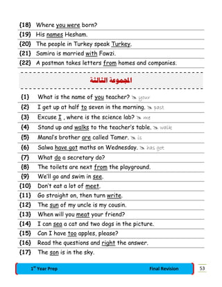 {18} Where you were born?
{19} His names Hesham.
{20} The people in Turkey speak Turkey.
{21} Samira is married with Fawzi.
{22} A postman takes letters from homes and companies.
‫ﺍﻟﺜﺎﻟﺜﺔ‬ ‫ﻤﻮﻋﺔ‬‫ﺍ‬
{1} What is the name of you teacher?  your
{2} I get up at half to seven in the morning.  past
{3} Excuse I , where is the science lab?  me
{4} Stand up and walks to the teacher’s table.  walk
{5} Manal’s brother are called Tamer.  is
{6} Salwa have got maths on Wednesday.  has got
{7} What do a secretary do?
{8} The toilets are next from the playground.
{9} We’ll go and swim in see.
{10} Don’t eat a lot of meet.
{11} Go straight on, then turn write.
{12} The sun of my uncle is my cousin.
{13} When will you meat your friend?
{14} I can sea a cat and two dogs in the picture.
{15} Can I have too apples, please?
{16} Read the questions and right the answer.
{17} The son is in the sky.
531st
Year Prep Final Revision
 