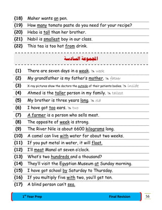 {18} Maher wants an pen.
{19} How many tomato paste do you need for your recipe?
{20} Heba is tall than her brother.
{21} Nabil is smallest boy in our class.
{22} This tea is too hot from drink.
‫ﺍﻟﺴﺎﺩﺳﺔ‬ ‫ﻤﻮﻋﺔ‬‫ﺍ‬
{1} There are seven days in a weak.  week
{2} My grandfather is my father’s mother.  father
{3} X-ray pictures show the doctors the outside of their patients bodies.  inside
{4} Ahmed is the taller person in my family.  tallest
{5} My brother is three years long.  old
{6} I have got too ears.  two
{7} A farmer is a person who sells meat.
{8} The opposite of week is strong.
{9} The River Nile is about 6600 kilograms long.
{10} A camel can live with water for about two weeks.
{11} If you put metal in water, it will float.
{12} I’ll meat Manal at seven o’clock.
{13} What’s two hundreds and a thousand?
{14} They’ll visit the Egyptian Museum at Sunday morning.
{15} I have got school by Saturday to Thursday.
{16} If you multiply five with two, you’ll get ten.
{17} A blind person can’t sea.
561st
Year Prep Final Revision
 
