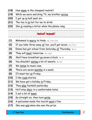 {18} How many is the cheapest mobile?
{19} While we were watching TV, my brother arrive.
{20} I got up in half past six.
{21} The tea is to hot for me to drink.
{22} She is reading a letter when the phone rang.
‫ﺍﻟﺴﺎﺑﻌﺔ‬ ‫ﻤﻮﻋﺔ‬‫ﺍ‬
{1} Mohamed is marry to Hoda.  married
{2} If you take three away of ten, you’ll get seven.  from
{3} Emma has got school from Saturday of Thursday.  to
{4} They will meat tomorrow.  meet
{5} She’ll have breakfast on seven o’clock.  at
{6} You shouldn’t eating a lot of sweets.  eat
{7} We listen to music now.
{8} There are seven months in a week.
{9} I’ll meet her at Friday.
{10} I like read stories.
{11} We have got a holiday in Friday.
{12} They play football yesterday.
{13} He’ll stay their in a comfortable hotel.
{14} I eat a lot of meet.
{15} Go straight on, then turn write.
{16} A policeman made the tourist paid a fine.
{17} She was sad when she won the prize.
571st
Year Prep Final Revision
 