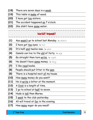 {18} There are seven days in a weak.
{19} This table is make of wood.
{20} I have got too sisters.
{21} The accident happened on 7 o’clock.
{22} She didn’t have some water.
‫ﺍﻟﺜﺎﻣﻨﺔ‬ ‫ﻤﻮﻋﺔ‬‫ﺍ‬
{1} Aya wasn’t go to school last Monday.  didn’t
{2} I have got too eyes.  two
{3} It’s half and twelve now.  past
{4} Camels can live to the old of forty.  age
{5} Go straight then turn write.  right
{6} He doesn’t have some money.  any
{7} I like read books.
{8} People should put litter in the pen.
{9} There is a hospital next of my house.
{10} How many money do you want?
{11} He is write a letter at the moment.
{12} A first is a length of time.
{13} I go to school at half to seven.
{14} Huda is tall than Marwa.
{15} I went to the club yesterday.
{16} Ali will travel at for in the evening.
{17} How many sugar do you need?
581st
Year Prep Final Revision
 