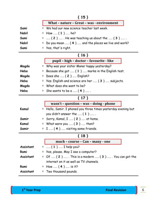 { 15 }
What – nature – Great – was - environment
Sami : We had our new science teacher last week.
Nabil : How …… ( 1 ) …… he?
Sami : …… ( 2 ) …… . He was teaching us about the …… ( 3 ) …… .
Nabil : Do you mean …… ( 4 ) …… and the places we live and work?
Sami : Yes, that's right.
{ 16 }
pupil – high – doctor – favourite - like
Magda : Why was your sister Manar happy yesterday?
Heba : Because she got …… ( 1 ) …… marks in the English test.
Magda : Does she …… ( 2 ) …… English?
Heba : Yes. English and science are her …… ( 3 ) …… subjects.
Magda : What does she want to be?
Heba : She wants to be a …… ( 4 ) …… .
{ 17 }
wasn't – question – was – doing - phone
Kamal : Hello, Samir. I phoned you three times yesterday evening but
you didn’t answer the …… ( 1 ) …… .
Samir : Sorry, Kamal, I …… ( 2 ) …… at home.
Kamal : What were you …… ( 3 ) …… then?
Samir : I …… ( 4 ) …… visiting some friends.
{ 18 }
much – course – Can – many - one
Assistant : …… ( 1 ) …… I help you?
Rami : Yes, please. May I see a computer?
Assistant : Of …… ( 2 ) …… . This is a modern …… ( 3 ) …… . You can get the
internet on it as well as TV channels.
Rami : How …… ( 4 ) …… is it?
Assistant : Two thousand pounds.
61st
Year Prep Final Revision
 