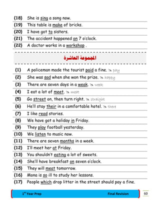 {18} She is sing a song now.
{19} This table is make of bricks.
{20} I have got to sisters.
{21} The accident happened on 7 o’clock.
{22} A doctor works in a workshop .
‫ﺍﻟﻌﺎﺷﺮﺓ‬ ‫ﻤﻮﻋﺔ‬‫ﺍ‬
{1} A policeman made the tourist paid a fine.  pay
{2} She was sad when she won the prize.  happy
{3} There are seven days in a weak.  week
{4} I eat a lot of meet.  meat
{5} Go street on, then turn right.  straight
{6} He’ll stay their in a comfortable hotel.  there
{7} I like read stories.
{8} We have got a holiday in Friday.
{9} They play football yesterday.
{10} We listen to music now.
{11} There are seven months in a week.
{12} I’ll meet her at Friday.
{13} You shouldn’t eating a lot of sweets.
{14} She’ll have breakfast on seven o’clock.
{15} They will meat tomorrow.
{16} Mona is so ill to study her lessons.
{17} People which drop litter in the street should pay a fine.
601st
Year Prep Final Revision
 