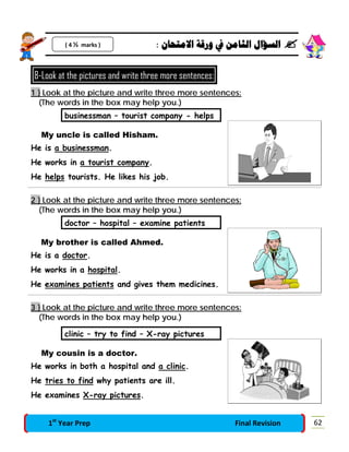 : ‫ﺍﻻﻣﺘﺤﺎﻥ‬ ‫ﻭﺭﻗﺔ‬ ‫ﰲ‬ ‫ﺍﻟﺜﺎﻣﻦ‬ ‫ﺍﻟﺴﺆﺍﻝ‬ 
8-Look at the pictures and write three more sentences:
1 } Look at the picture and write three more sentences:
(The words in the box may help you.)
businessman – tourist company - helps
My uncle is called Hisham.
He is a businessman.
He works in a tourist company.
He helps tourists. He likes his job.
2 } Look at the picture and write three more sentences:
(The words in the box may help you.)
doctor – hospital – examine patients
My brother is called Ahmed.
He is a doctor.
He works in a hospital.
He examines patients and gives them medicines.
3 } Look at the picture and write three more sentences:
(The words in the box may help you.)
clinic – try to find – X-ray pictures
My cousin is a doctor.
He works in both a hospital and a clinic.
He tries to find why patients are ill.
He examines X-ray pictures.
( 4 ½ marks )
621st
Year Prep Final Revision
 