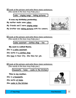 4 } Look at the picture and write three more sentences:
(The words in the box may help you.)
cake – singing songs – taking pictures
It was my birthday yesterday.
My mother made some cakes.
My friends and I were singing songs.
My brother was taking pictures with his camera.
5 } Look at the picture and write three more sentences:
(The words in the box may help you.)
sales assistant – clothes shop - live
My aunt is called Rania.
She is a sales assistant.
She works in a clothes shop.
She lives in Nasr City. She likes her job.
6 } Look at the picture and write three more sentences:
(The words in the box may help you.)
housewife – home - cooks in the kitchen
This is my mother.
She is a housewife.
She works at home.
She cooks in the kitchen.
631st
Year Prep Final Revision
 
