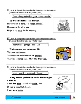 7 } Look at the picture and write three more sentences:
(The words in the box may help you.)
farm – keep animals – grow crops - early
My friend’s father is a farmer.
He works on a farm. He keeps animals.
He grows a lot of crops.
He gets up early in the morning.
8 } Look at the picture and write three more sentences:
(The words in the box may help you.)
mechanics – garage – fix - job
Their names are Nagy and Ali.
They are mechanics.
They work in workshops or at garages.
They fix (=mend) cars. They like their job.
9 } Look at the picture and write three more sentences:
(The words in the box may help you.)
moon – earth – beautiful – happy.
In my dream yesterday. I was travelling in
a rocket.
I saw the moon. I saw the earth, too.
It was a beautiful dream.
I was very happy.
641st
Year Prep Final Revision
 