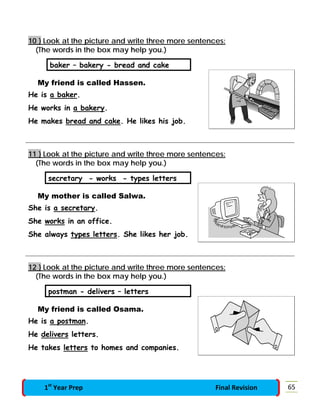10 } Look at the picture and write three more sentences:
(The words in the box may help you.)
baker – bakery - bread and cake
My friend is called Hassen.
He is a baker.
He works in a bakery.
He makes bread and cake. He likes his job.
11 } Look at the picture and write three more sentences:
(The words in the box may help you.)
secretary - works - types letters
My mother is called Salwa.
She is a secretary.
She works in an office.
She always types letters. She likes her job.
12 } Look at the picture and write three more sentences:
(The words in the box may help you.)
postman - delivers – letters
My friend is called Osama.
He is a postman.
He delivers letters.
He takes letters to homes and companies.
651st
Year Prep Final Revision
 