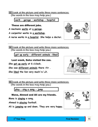 13 } Look at the picture and write three more sentences:
(The words in the box may help you.)
work - garage – workshop - hospital
These are different jobs.
A mechanic works at a garage.
A carpenter works in a workshop.
A nurse works in a hospital. She helps a doctor.
14 } Look at the picture and write three more sentences:
(The words in the box may help you.)
got up early – different animals -liked
Last week, Soha visited the zoo.
She got up early at 6 o’clock.
She saw different animals there ‫ھﻨﺎك‬ .
She liked the lion very much ً‫ا‬‫ﺟﺪ‬ ً‫ا‬‫.ﻛﺜﯿﺮ‬
15 } Look at the picture and write three more sentences:
(The words in the box may help you.)
play – sing a song - jump
Mona, Ahmed and Ali are my friends.
Mona is singing a song.
Ahmed is playing football.
Ali is jumping up and down. They are very happy.
661st
Year Prep Final Revision
 