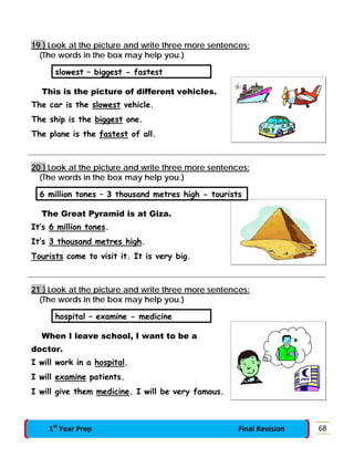 19 } Look at the picture and write three more sentences:
(The words in the box may help you.)
slowest – biggest - fastest
This is the picture of different vehicles.
The car is the slowest vehicle.
The ship is the biggest one.
The plane is the fastest of all.
20 } Look at the picture and write three more sentences:
(The words in the box may help you.)
6 million tones – 3 thousand metres high - tourists
The Great Pyramid is at Giza.
It’s 6 million tones.
It’s 3 thousand metres high.
Tourists come to visit it. It is very big.
21 } Look at the picture and write three more sentences:
(The words in the box may help you.)
hospital – examine - medicine
When I leave school, I want to be a
doctor.
I will work in a hospital.
I will examine patients.
I will give them medicine. I will be very famous.
681st
Year Prep Final Revision
 