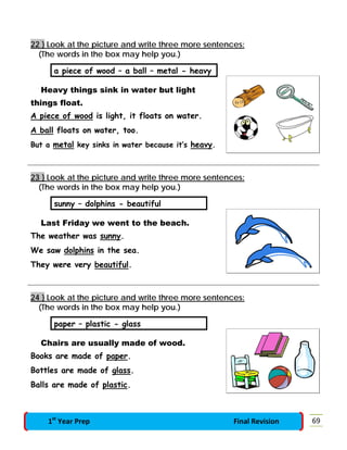 22 } Look at the picture and write three more sentences:
(The words in the box may help you.)
a piece of wood – a ball – metal - heavy
Heavy things sink in water but light
things float.
A piece of wood is light, it floats on water.
A ball floats on water, too.
But a metal key sinks in water because it’s heavy.
23 } Look at the picture and write three more sentences:
(The words in the box may help you.)
sunny – dolphins - beautiful
Last Friday we went to the beach.
The weather was sunny.
We saw dolphins in the sea.
They were very beautiful.
24 } Look at the picture and write three more sentences:
(The words in the box may help you.)
paper – plastic - glass
Chairs are usually made of wood.
Books are made of paper.
Bottles are made of glass.
Balls are made of plastic.
691st
Year Prep Final Revision
 