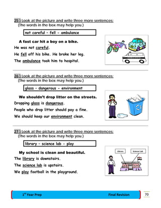 25 } Look at the picture and write three more sentences:
(The words in the box may help you.)
not careful – fell - ambulance
A fast car hit a boy on a bike.
He was not careful.
He fell off his bike. He broke her leg.
The ambulance took him to hospital.
26 } Look at the picture and write three more sentences:
(The words in the box may help you.)
glass – dangerous - environment
We shouldn’t drop litter on the streets.
Dropping glass is dangerous.
People who drop litter should pay a fine.
We should keep our environment clean.
27 } Look at the picture and write three more sentences:
(The words in the box may help you.)
library – science lab - play
My school is clean and beautiful.
The library is downstairs.
The science lab is upstairs.
We play football in the playground.
Science LabLibrary
701st
Year Prep Final Revision
 