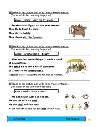 31 } Look at the picture and write three more sentences:
(The words in the box may help you.)
plane – hotels – visit the Pyramids
Tourists visit Egypt all the year around.
They fly to Egypt by plane.
They stay in hotels.
They always visit the Pyramids.
32 } Look at the picture and write three more sentences:
(The words in the box may help you.)
asked – greengrocer’s - bought
Mum wanted some things to cook a meal
of courgettes.
She asked me to buy a kilo of courgettes.
So I went to the greengrocer’s.
I bought a kilo of courgettes and two kilos of tomatoes.
33 } Look at the picture and write three more sentences:
(The words in the box may help you.)
eyes – smell – taste - touch
We can touch with our fingers.
We can see with our eyes.
We can smell with our nose.
We can hear with our ears. We can taste with our tongue.
721st
Year Prep Final Revision
 