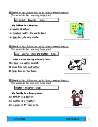 37 } Look at the picture and write three more sentences:
(The words in the box may help you.)
at school – teaches - likes
My father is a teacher.
He works at school.
He teaches maths. He works hard.
He likes his job very much.
38 } Look at the picture and write three more sentences:
(The words in the box may help you.)
cow – useful – milk and butter – help
I saw a cow on my uncle’s farm.
The Cow is a useful animal.
It gives him milk and butter.
It helps him on the farm.
39 } Look at the picture and write three more sentences:
(The words in the box may help you.)
doctor – teacher – pupil
My family is a happy one.
My father is a doctor.
My mother is a teacher.
I’m a pupil in 1st
year prep.
741st
Year Prep Final Revision
 