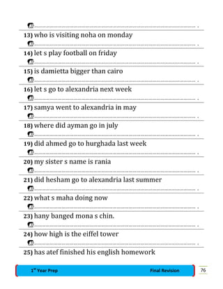 …………………………………………………………………………………………………………… .
13) who is visiting noha on monday
…………………………………………………………………………………………………………… .
14) let s play football on friday
…………………………………………………………………………………………………………… .
15) is damietta bigger than cairo
…………………………………………………………………………………………………………… .
16) let s go to alexandria next week
…………………………………………………………………………………………………………… .
17) samya went to alexandria in may
…………………………………………………………………………………………………………… .
18) where did ayman go in july
…………………………………………………………………………………………………………… .
19) did ahmed go to hurghada last week
…………………………………………………………………………………………………………… .
20) my sister s name is rania
…………………………………………………………………………………………………………… .
21) did hesham go to alexandria last summer
…………………………………………………………………………………………………………… .
22) what s maha doing now
…………………………………………………………………………………………………………… .
23) hany banged mona s chin.
…………………………………………………………………………………………………………… .
24) how high is the eiffel tower
…………………………………………………………………………………………………………… .
25) has atef finished his english homework
761st
Year Prep Final Revision
 