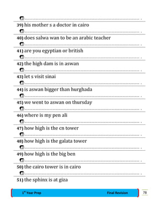 …………………………………………………………………………………………………………… .
39) his mother s a doctor in cairo
…………………………………………………………………………………………………………… .
40) does salwa wan to be an arabic teacher
…………………………………………………………………………………………………………… .
41) are you egyptian or british
…………………………………………………………………………………………………………… .
42) the high dam is in aswan
…………………………………………………………………………………………………………… .
43) let s visit sinai
…………………………………………………………………………………………………………… .
44) is aswan bigger than hurghada
…………………………………………………………………………………………………………… .
45) we went to aswan on thursday
…………………………………………………………………………………………………………… .
46) where is my pen ali
…………………………………………………………………………………………………………… .
47) how high is the cn tower
…………………………………………………………………………………………………………… .
48) how high is the galata tower
…………………………………………………………………………………………………………… .
49) how high is the big ben
…………………………………………………………………………………………………………… .
50) the cairo tower is in cairo
…………………………………………………………………………………………………………… .
51) the sphinx is at giza
781st
Year Prep Final Revision
 