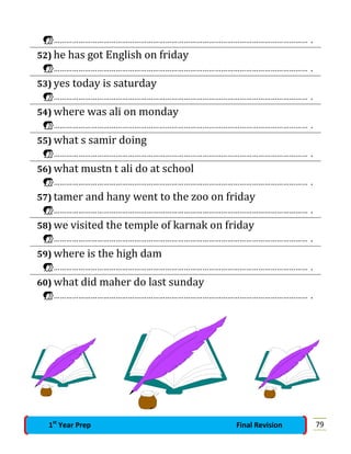 …………………………………………………………………………………………………………… .
52) he has got English on friday
…………………………………………………………………………………………………………… .
53) yes today is saturday
…………………………………………………………………………………………………………… .
54) where was ali on monday
…………………………………………………………………………………………………………… .
55) what s samir doing
…………………………………………………………………………………………………………… .
56) what mustn t ali do at school
…………………………………………………………………………………………………………… .
57) tamer and hany went to the zoo on friday
…………………………………………………………………………………………………………… .
58) we visited the temple of karnak on friday
…………………………………………………………………………………………………………… .
59) where is the high dam
…………………………………………………………………………………………………………… .
60) what did maher do last sunday
…………………………………………………………………………………………………………… .
791st
Year Prep Final Revision
 