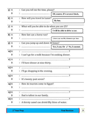 5) A : Can you tell me the time, please? 
B : …………………………………………. . 
6) A : How will you travel to Luxor? 
B : …………………………………………. . 
Of, course. It’s seven o’clock. 
By bus. 
7) A : What will you be able to do when you are 25? 
B : …………………………………………. . 
8) A : How fast can a horse run? 
B : …………………………………………. . 
I will be able to drive a car. 
A horse can run fifty kilometres per hour. 
9) A : Can you jump up and down 30 times? 
B : …………………………………………. . 
Yes, I can. Or أو No, I can not. 
10) A : …………………………………………………………………………. ? 
B : I can't go for a walk because I'm cooking dinner. 
11) A : …………………………………………………………………………. ? 
B : I'll have dinner at nine thirty. 
12) A : …………………………………………………………………………. ? 
B : I'll go shopping in the evening. 
13) A : …………………………………………………………………………. ? 
B : It's twenty past seven? 
14) A : How do tourists come to Egypt? 
B : …………………………………………………………………………. . 
15) A : …………………………………………………………………………. ? 
B : Dad is tallest in our family. 
16) A : …………………………………………………………………………. ? 
B : A thirsty camel can drink fifty litres of water. 
1st Year Prep Final Revision 14 
 