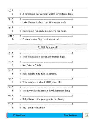 17) A : …………………………………………………………………………. ? 
B : A camel can live without water for sixteen days. 
18) A : …………………………………………………………………………. ? 
B : Lake Nasser is about ten kilometers wide. 
19) A : …………………………………………………………………………. ? 
B : Horses can run sixty kilometers per hour. 
20) A : …………………………………………………………………………. ? 
B : I'm one metre fifty centimeters tall. 
المجموعة الثالثة 
1) A : …………………………………………………………………………. ? 
B : This mountain is about 260 metres high. 
2) A : …………………………………………………………………………. ? 
B : No. Cats can't talk. 
3) A : …………………………………………………………………………. ? 
B : Hani weighs fifty-two kilograms. 
4) A : …………………………………………………………………………. ? 
B : This mosque is about 1100 years old. 
5) A : …………………………………………………………………………. ? 
B : The River Nile is about 6600 kilometers long. 
6) A : …………………………………………………………………………. ? 
B : Baby Samy is the youngest in our family. 
7) A : …………………………………………………………………………. ? 
B : No, I can't ride a bike. 
1st Year Prep Final Revision 15 
 