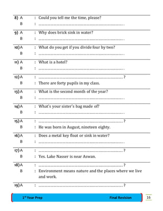 8) A : Could you tell me the time, please? 
B : …………………………………………………………………………. . 
9) A : Why does brick sink in water? 
B : …………………………………………………………………………. . 
10) A : What do you get if you divide four by two? 
B : …………………………………………………………………………. . 
11) A : What is a hotel? 
B : …………………………………………………………………………. . 
12) A : …………………………………………………………………………. ? 
B : There are forty pupils in my class. 
13) A : What is the second month of the year? 
B : …………………………………………………………………………. . 
14) A : What's your sister's bag made of? 
B : …………………………………………………………………………. . 
15) A : …………………………………………………………………………. ? 
B : He was born in August, nineteen eighty. 
16) A : Does a metal key float or sink in water? 
B : …………………………………………………………………………. . 
17) A : …………………………………………………………………………. ? 
B : Yes. Lake Nasser is near Aswan. 
18) A : …………………………………………………………………………. ? 
B : Environment means nature and the places where we live 
and work. 
19) A : …………………………………………………………………………. ? 
1st Year Prep Final Revision 16 
 