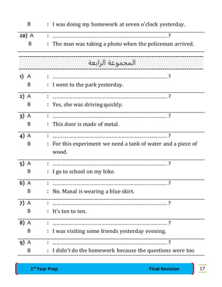 B : I was doing my homework at seven o'clock yesterday. 
20) A : …………………………………………………………………………. ? 
B : The man was taking a photo when the policeman arrived. 
المجموعة الرابعة 
1) A : …………………………………………………………………………. ? 
B : I went to the park yesterday. 
2) A : …………………………………………………………………………. ? 
B : Yes, she was driving quickly. 
3) A : …………………………………………………………………………. ? 
B : This door is made of metal. 
4) A : …………………………………………………………………………. ? 
B : For this experiment we need a tank of water and a piece of 
wood. 
5) A : …………………………………………………………………………. ? 
B : I go to school on my bike. 
6) A : …………………………………………………………………………. ? 
B : No. Manal is wearing a blue skirt. 
7) A : …………………………………………………………………………. ? 
B : It's ten to ten. 
8) A : …………………………………………………………………………. ? 
B : I was visiting some friends yesterday evening. 
9) A : …………………………………………………………………………. ? 
B : I didn’t do the homework because the questions were too 
1st Year Prep Final Revision 17 
 