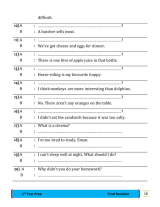 difficult. 
10) A : …………………………………………………………………………. ? 
B : A butcher sells meat. 
11) A : …………………………………………………………………………. ? 
B : We've got cheese and eggs for dinner. 
12) A : …………………………………………………………………………. ? 
B : There is one litre of apple juice in that bottle. 
13) A : …………………………………………………………………………. ? 
B : Horse-riding is my favourite hoppy. 
14) A : …………………………………………………………………………. ? 
B : I think monkeys are more interesting than dolphins. 
15) A : …………………………………………………………………………. ? 
B : No. There aren’t any oranges on the table. 
16) A : …………………………………………………………………………. ? 
B : I didn’t eat the sandwich because it was too salty. 
17) A : What is a cinema? 
B : …………………………………………………………………………. . 
18) A : I'm too tired to study, Eman. 
B : …………………………………………………………………………. . 
19) A : I can't sleep well at night. What should I do? 
B : …………………………………………………………………………. . 
20) A : Why didn’t you do your homework? 
B : …………………………………………………………………………. . 
1st Year Prep Final Revision 18 
 