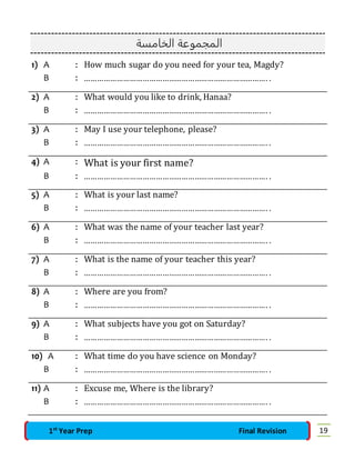 المجموعة الخامسة 
1) A : How much sugar do you need for your tea, Magdy? 
B : …………………………………………………………………………. . 
2) A : What would you like to drink, Hanaa? 
B : …………………………………………………………………………. . 
3) A : May I use your telephone, please? 
B : …………………………………………………………………………. . 
4) A : What is your first name? 
B : …………………………………………………………………………. . 
5) A : What is your last name? 
B : …………………………………………………………………………. . 
6) A : What was the name of your teacher last year? 
B : …………………………………………………………………………. . 
7) A : What is the name of your teacher this year? 
B : …………………………………………………………………………. . 
8) A : Where are you from? 
B : …………………………………………………………………………. . 
9) A : What subjects have you got on Saturday? 
B : …………………………………………………………………………. . 
10) A : What time do you have science on Monday? 
B : …………………………………………………………………………. . 
11) A : Excuse me, Where is the library? 
B : …………………………………………………………………………. . 
1st Year Prep Final Revision 19 
 