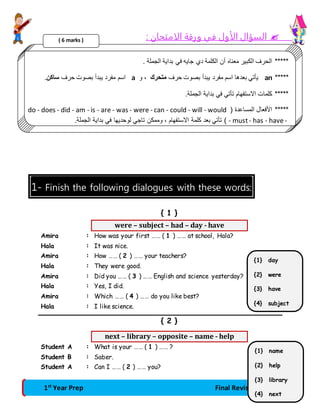 السؤال الأول في ورقة الامتحان :  
***** الحرف الكبير معناه أن الكلمة دي جايه في بداية الجملة . 
( 6 marks ) 
اسم مفرد يبدأ بصوت حرف ساكن. a يأتي بعدها اسم مفرد يبدأ بصوت حرف متحرك ، و an ***** 
***** كلمات الاستفهام تأتي في بداية الجملة. 
do - does - did - am - is - are - was - were - can - could - will - would ( ***** الأفعال المساعدة 
تأتي بعد كلمة الاستفهام ، وممكن تاجي لوحديها في بداية الجملة. ) - must - has - have - 
1- Finish the following dialogues with these words: 
{ 1 } 
were – subject – had – day - have 
Amira : How was your first …… ( 1 ) …… at school, Hala? 
Hala : It was nice. 
Amira : How …… ( 2 ) …… your teachers? 
Hala : They were good. 
Amira : Did you …… ( 3 ) …… English and science yesterday? 
Hala : Yes, I did. 
Amira : Which …… ( 4 ) …… do you like best? 
Hala : I like science. 
{ 2 } 
next – library – opposite – name - help 
Student A : What is your …… ( 1 ) …… ? 
Student B : Saber. 
Student A : Can I …… ( 2 ) …… you? 
{1} day 
{2} were 
{3} have 
{4} subject 
{1} name 
{2} help 
{3} library 
1st Year Prep Final Revision 2 
{4} next 
 