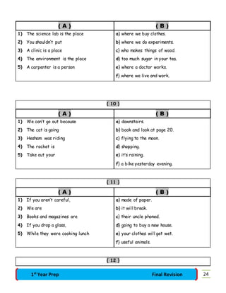 ( A ) ( B ) 
1) The science lab is the place a} where we buy clothes. 
2) You shouldn’t put b} where we do experiments. 
3) A clinic is a place c} who makes things of wood. 
4) The environment is the place d} too much sugar in your tea. 
5) A carpenter is a person e} where a doctor works. 
f} where we live and work. 
{ 10 } 
( A ) ( B ) 
1) We can’t go out because a} downstairs. 
2) The cat is going b} book and look at page 20. 
3) Hesham was riding c} flying to the moon. 
4) The rocket is d} shopping. 
5) Take out your e} it’s raining. 
f} a bike yesterday evening. 
{ 11 } 
( A ) ( B ) 
1) If you aren’t careful, a} made of paper. 
2) We are b} it will break. 
3) Books and magazines are c} their uncle phoned. 
4) If you drop a glass, d} going to buy a new house. 
5) While they were cooking lunch e} your clothes will get wet. 
f} useful animals. 
{ 12 } 
1st Year Prep Final Revision 24 
 