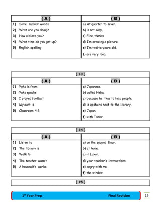 ( A ) ( B ) 
1) Some Turkish words a} At quarter to seven. 
2) What are you doing? b} is not easy. 
3) How old are you? c} Fine, thanks. 
4) What time do you get up? d} I’m drawing a picture. 
5) English spelling e} I’m twelve years old. 
f} are very long. 
{ 13 } 
( A ) ( B ) 
1) Yoko is from a} Japanese. 
2) Yoko speaks b} called Heba. 
3) I played football c} because he likes to help people. 
4) My aunt is d} is upstairs next to the library. 
5) Classroom 4 B e} Japan. 
f} with Tamer. 
{ 14 } 
( A ) ( B ) 
1) Listen to a} on the second floor. 
2) The library is b} at home. 
3) Walk to c} in Luxor. 
4) The teacher wasn’t d} your teacher’s instructions. 
5) A housewife works e} angry with me. 
f} the window. 
{ 15 } 
1st Year Prep Final Revision 25 
 