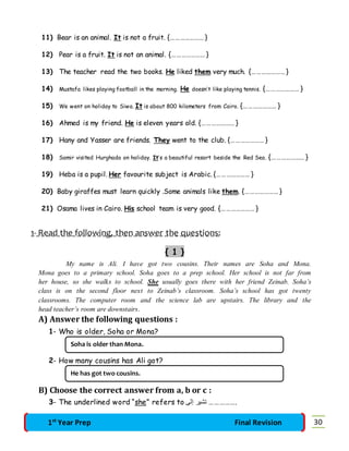 11) Bear is an animal. It is not a fruit. {………………… } 
12) Pear is a fruit. It is not an animal. {………………… } 
13) The teacher read the two books. He liked them very much. {………………… } 
14) Mustafa likes playing football in the morning. He doesn’t like playing tennis. {………………… } 
15) We went on holiday to Siwa. It is about 800 kilometers from Cairo. {………………… } 
16) Ahmed is my friend. He is eleven years old. {………………… } 
17) Hany and Yasser are friends. They went to the club. {………………… } 
18) Samir visited Hurghada on holiday. It’s a beautiful resort beside the Red Sea. {………………… } 
19) Heba is a pupil. Her favourite subject is Arabic. {………………… } 
20) Baby giraffes must learn quickly .Some animals like them. {………………… } 
21) Osama lives in Cairo. His school team is very good. {………………… } 
1- Read the following, then answer the questions: 
{ 1 } 
My name is Ali. I have got two cousins. Their names are Soha and Mona. 
Mona goes to a primary school. Soha goes to a prep school. Her school is not far from 
her house, so she walks to school. She usually goes there with her friend Zeinab. Soha’s 
class is on the second floor next to Zeinab’s classroom. Soha’s school has got twenty 
classrooms. The computer room and the science lab are upstairs. The library and the 
head teacher’s room are downstairs. 
A) Answer the following questions : 
1- Who is older, Soha or Mona? 
Soha is older than Mona. 
2- How many cousins has Ali got? 
He has got two cousins. 
B) Choose the correct answer from a, b or c : 
3- The underlined word “she” refers to .…………… تشار إلى 
1st Year Prep Final Revision 30 
 