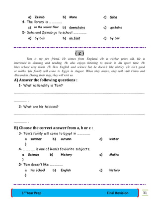 a) Zeinab b) Mona c) Soha 
4- The library is ……………. 
a) on the second floor b) downstairs c) upstairs 
5- Soha and Zeinab go to school ……………. 
a) by bus b) on foot c) by car 
{ 2 } 
Tom is my pen friend. He comes from England. He is twelve years old. He is 
interested in drawing and reading. He also enjoys listening to music in his spare time. He 
likes school very much. He likes English and science but he doesn’t like history. He isn’t good 
at maths. His family will come to Egypt in August. When they arrive, they will visit Cairo and 
Alexandria. During their stay, they will visit us. 
A) Answer the following questions : 
1- What nationality is Tom? 
……………………………………………………………………………………………………………………… 
…………. . 
2- What are his hobbies? 
……………………………………………………………………………………………………………………… 
…………. . 
B) Choose the correct answer from a, b or c : 
3- Tom’s family will come to Egypt in ……………. 
a 
) 
summer b) autumn c) winter 
4- …………… is one of Rom’s favourite subjects. 
a 
) 
Science b) History c) Maths 
5- Tom doesn’t like ……………. 
a 
) 
his school b) English c) history 
1st Year Prep Final Revision 31 
 