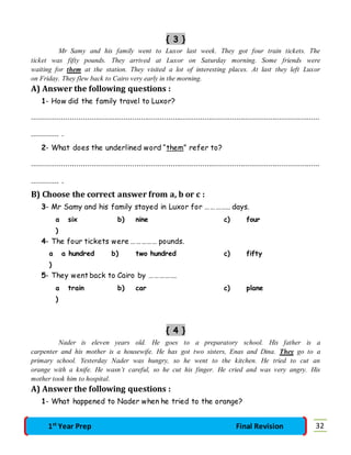 { 3 } 
Mr Samy and his family went to Luxor last week. They got four train tickets. The 
ticket was fifty pounds. They arrived at Luxor on Saturday morning. Some friends were 
waiting for them at the station. They visited a lot of interesting places. At last they left Luxor 
on Friday. They flew back to Cairo very early in the morning. 
A) Answer the following questions : 
1- How did the family travel to Luxor? 
……………………………………………………………………………………………………………………… 
…………. . 
2- What does the underlined word “them” refer to? 
……………………………………………………………………………………………………………………… 
…………. . 
B) Choose the correct answer from a, b or c : 
3- Mr Samy and his family stayed in Luxor for …………… days. 
a 
) 
six b) nine c) four 
4- The four tickets were …………… pounds. 
a 
) 
a hundred b) two hundred c) fifty 
5- They went back to Cairo by ……………. 
a 
) 
train b) car c) plane 
{ 4 } 
Nader is eleven years old. He goes to a preparatory school. His father is a 
carpenter and his mother is a housewife. He has got two sisters, Enas and Dina. They go to a 
primary school. Yesterday Nader was hungry, so he went to the kitchen. He tried to cut an 
orange with a knife. He wasn’t careful, so he cut his finger. He cried and was very angry. His 
mother took him to hospital. 
A) Answer the following questions : 
1- What happened to Nader when he tried to the orange? 
1st Year Prep Final Revision 32 
 