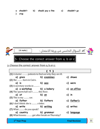 a 
) 
shouldn’t 
stop 
b) should pay a fine c) shouldn’t go 
السؤال الخامس في ورقة الامتحان :  
( 8 marks ) 
5- Choose the correct answer from a, b or c: 
5- Choose the correct answer from a, b or c: 
{ 1 } 
{1} A doctor ……… patients to find out why they are ill. 
a) gives b) examines c) shows 
{2} She ……… born in Cairo. 
a) is b) was c) were 
{3} A secretary works in ……… . 
a) a workshop b) a bakery c) an office 
{4} The sports hall isn’t ……… this floor. 
a) at b) on c) in 
{5} This is my ……… car. 
a) father b) fathers c) father’s 
{6} I don’t think she is ……… a letter. 
a) write b) writing c) writes 
{7} What ……… do you speak? 
a) country b) grammar c) language 
{8} What lessons ……… got after break on Thursday? 
1st Year Prep Final Revision 35 
 