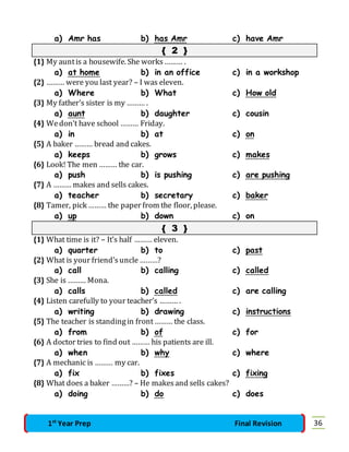 a) Amr has b) has Amr c) have Amr 
{ 2 } 
{1} My aunt is a housewife. She works ……… . 
a) at home b) in an office c) in a workshop 
{2} ……… were you last year? – I was eleven. 
a) Where b) What c) How old 
{3} My father’s sister is my ……… . 
a) aunt b) daughter c) cousin 
{4} We don’t have school ……… Friday. 
a) in b) at c) on 
{5} A baker ……… bread and cakes. 
a) keeps b) grows c) makes 
{6} Look! The men ……… the car. 
a) push b) is pushing c) are pushing 
{7} A ……… makes and sells cakes. 
a) teacher b) secretary c) baker 
{8} Tamer, pick ……… the paper from the floor, please. 
a) up b) down c) on 
{ 3 } 
{1} What time is it? – It’s half ……… eleven. 
a) quarter b) to c) past 
{2} What is your friend’s uncle ………? 
a) call b) calling c) called 
{3} She is ……… Mona. 
a) calls b) called c) are calling 
{4} Listen carefully to your teacher’s ……… . 
a) writing b) drawing c) instructions 
{5} The teacher is standing in front ……… the class. 
a) from b) of c) for 
{6} A doctor tries to find out ……… his patients are ill. 
a) when b) why c) where 
{7} A mechanic is ……… my car. 
a) fix b) fixes c) fixing 
{8} What does a baker ………? – He makes and sells cakes? 
a) doing b) do c) does 
1st Year Prep Final Revision 36 
 