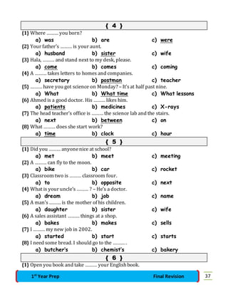 { 4 } 
{1} Where ……… you born? 
a) was b) are c) were 
{2} Your father’s ……… is your aunt. 
a) husband b) sister c) wife 
{3} Hala, ……… and stand next to my desk, please. 
a) come b) comes c) coming 
{4} A ……… takes letters to homes and companies. 
a) secretary b) postman c) teacher 
{5} ……… have you got science on Monday? – It’s at half past nine. 
a) What b) What time c) What lessons 
{6} Ahmed is a good doctor. His ……… likes him. 
a) patients b) medicines c) X-rays 
{7} The head teacher’s office is ……… the science lab and the stairs. 
a) next b) between c) on 
{8} What ……… does she start work? 
a) time b) clock c) hour 
{ 5 } 
{1} Did you ……… anyone nice at school? 
a) met b) meet c) meeting 
{2} A ……… can fly to the moon. 
a) bike b) car c) rocket 
{3} Classroom two is ……… classroom four. 
a) to b) opposite c) next 
{4} What is your uncle’s ……… ? – He’s a doctor. 
a) dream b) job c) name 
{5} A man’s ……… is the mother of his children. 
a) daughter b) sister c) wife 
{6} A sales assistant ……… things at a shop. 
a) bakes b) makes c) sells 
{7} I ……… my new job in 2002. 
a) started b) start c) starts 
{8} I need some bread. I should go to the ……… . 
a) butcher’s b) chemist’s c) bakery 
{ 6 } 
{1} Open you book and take ……… your English book. 
1st Year Prep Final Revision 37 
 