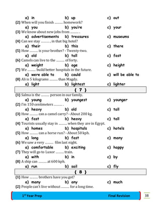 a) in b) up c) out 
{2} When will you finish ……… homework? 
a) you b) you’re c) your 
{3} We know about new jobs from ……… . 
a) advertisements b) treasures c) museums 
{4} Can we stay ……… , in that big hotel? 
a) their b) this c) there 
{5} How ……… is your brother? - Twenty-two. 
a) old b) tall c) fast 
{6} Camels can live to the ……… of forty. 
a) weight b) age c) height 
{7} We ……… build better hospitals in the future. 
a) were able to b) could c) will be able to 
{8} Ali is 5 kilograms ……… than Magdy. 
a) light b) lightest c) lighter 
{ 7 } 
{1} Salma is the ……… person in our family. 
a) young b) youngest c) younger 
{2} I’m 150 centimeters ……… . 
a) heavy b) old c) tall 
{3} How ……… can a camel carry? - About 200 kg. 
a) fast b) heavy c) tall 
{4} Tourists usually stay in ……… when they are in Egypt. 
a) homes b) hospitals c) hotels 
{5} How ……… can a horse run? - About 50 kph. 
a) long b) fast c) many 
{6} We saw a very ……… film last night. 
a) comfortable b) exciting c) happy 
{7} They will go to Luxor ……… train. 
a) with b) in c) by 
{8} A ship can ……… at 600 kph. 
a) run b) sail c) fly 
{ 8 } 
{1} How ……… brothers have you got? 
a) many b) any c) much 
{2} People can’t live without ……… for a long time. 
1st Year Prep Final Revision 38 
 