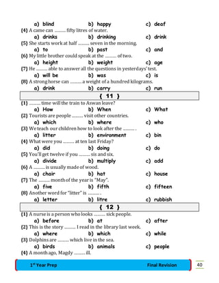 a) blind b) happy c) deaf 
{4} A came can ……… fifty litres of water. 
a) drinks b) drinking c) drink 
{5} She starts work at half ……… seven in the morning. 
a) to b) past c) and 
{6} My little brother could speak at the ……… of two. 
a) height b) weight c) age 
{7} He ……… able to answer all the questions in yesterdays’ test. 
a) will be b) was c) is 
{8} A strong horse can ……… a weight of a hundred kilograms. 
a) drink b) carry c) run 
{ 11 } 
{1} ……… time will the train to Aswan leave? 
a) How b) When c) What 
{2} Tourists are people ……… visit other countries. 
a) which b) where c) who 
{3} We teach our children how to look after the ……… . 
a) litter b) environment c) bin 
{4} What were you ……… at ten last Friday? 
a) did b) doing c) do 
{5} You’ll get twelve if you ……… sis and six. 
a) divide b) multiply c) add 
{6} A ……… is usually made of wood. 
a) chair b) hat c) house 
{7} The ……… month of the year is “May”. 
a) five b) fifth c) fifteen 
{8} Another word for “litter” is ……… . 
a) letter b) litre c) rubbish 
{ 12 } 
{1} A nurse is a person who looks ……… sick people. 
a) before b) at c) after 
{2} This is the story ……… I read in the library last week. 
a) where b) which c) while 
{3} Dolphins are ……… which live in the sea. 
a) birds b) animals c) people 
{4} A month ago, Magdy ……… ill. 
1st Year Prep Final Revision 40 
 