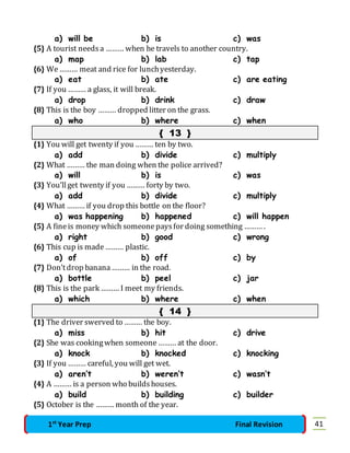 a) will be b) is c) was 
{5} A tourist needs a ……… when he travels to another country. 
a) map b) lab c) tap 
{6} We ……… meat and rice for lunch yesterday. 
a) eat b) ate c) are eating 
{7} If you ……… a glass, it will break. 
a) drop b) drink c) draw 
{8} This is the boy ……… dropped litter on the grass. 
a) who b) where c) when 
{ 13 } 
{1} You will get twenty if you ……… ten by two. 
a) add b) divide c) multiply 
{2} What ……… the man doing when the police arrived? 
a) will b) is c) was 
{3} You’ll get twenty if you ……… forty by two. 
a) add b) divide c) multiply 
{4} What ……… if you drop this bottle on the floor? 
a) was happening b) happened c) will happen 
{5} A fine is money which someone pays for doing something ……… . 
a) right b) good c) wrong 
{6} This cup is made ……… plastic. 
a) of b) off c) by 
{7} Don’t drop banana ……… in the road. 
a) bottle b) peel c) jar 
{8} This is the park ……… I meet my friends. 
a) which b) where c) when 
{ 14 } 
{1} The driver swerved to ……… the boy. 
a) miss b) hit c) drive 
{2} She was cooking when someone ……… at the door. 
a) knock b) knocked c) knocking 
{3} If you ……… careful, you will get wet. 
a) aren’t b) weren’t c) wasn’t 
{4} A ……… is a person who builds houses. 
a) build b) building c) builder 
{5} October is the ……… month of the year. 
1st Year Prep Final Revision 41 
 