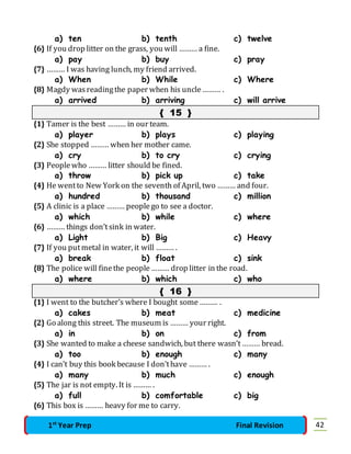 a) ten b) tenth c) twelve 
{6} If you drop litter on the grass, you will ……… a fine. 
a) pay b) buy c) pray 
{7} ……… I was having lunch, my friend arrived. 
a) When b) While c) Where 
{8} Magdy was reading the paper when his uncle ……… . 
a) arrived b) arriving c) will arrive 
{ 15 } 
{1} Tamer is the best ……… in our team. 
a) player b) plays c) playing 
{2} She stopped ……… when her mother came. 
a) cry b) to cry c) crying 
{3} People who ……… litter should be fined. 
a) throw b) pick up c) take 
{4} He went to New York on the seventh of April, two ……… and four. 
a) hundred b) thousand c) million 
{5} A clinic is a place ……… people go to see a doctor. 
a) which b) while c) where 
{6} ……… things don’t sink in water. 
a) Light b) Big c) Heavy 
{7} If you put metal in water, it will ……… . 
a) break b) float c) sink 
{8} The police will fine the people ……… drop litter in the road. 
a) where b) which c) who 
{ 16 } 
{1} I went to the butcher’s where I bought some ……… . 
a) cakes b) meat c) medicine 
{2} Go along this street. The museum is ……… your right. 
a) in b) on c) from 
{3} She wanted to make a cheese sandwich, but there wasn’t ……… bread. 
a) too b) enough c) many 
{4} I can’t buy this book because I don’t have ……… . 
a) many b) much c) enough 
{5} The jar is not empty. It is ……… . 
a) full b) comfortable c) big 
{6} This box is ……… heavy for me to carry. 
1st Year Prep Final Revision 42 
 