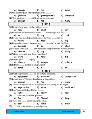 a) enough b) too c) some 
{7} We can buy peas and tomatoes at the ……… . 
a) grocer’s b) greengrocer’s c) chemist’s 
{8} This question is ……… difficult for me to answer. 
a) enough b) too c) many 
{ 17 } 
{1} Be careful or your clothes will get ……… . 
a) new b) small c) wet 
{2} Could you tell me where I could ……… some sugar and tea? 
a) eat b) buy c) cook 
{3} People like mobile phones because they are ……… to use. 
a) heavy b) easy c) big 
{4} He was busy yesterday evening, ……… he didn’t watch the film. 
a) because b) so c) when 
{5} You can send and ……… text messages and pictures on mobile phones. 
a) receive b) buy c) study 
{6} Where ……… you buy these new shoes? 
a) were b) have c) did 
{7} People go to ……… to pray. 
a) library b) mosque c) bakery 
{8} Is there ……… garden in your house? 
a) some b) a c) an 
{ 18 } 
{1} Dad bought some ……… for my sister’s headache. 
a) spaghetti b) medicine c) courgettes 
{2} I don’t watch TV these days because I don’t have ……… . 
a) enough b) too c) many 
{3} There is a butcher’s next to my house, so it’s easy for me to get ……… . 
a) vegetables b) meat c) medicines 
{4} I can’t carry this bag. It’s too ……… . 
a) light b) heavy c) new 
{5} ……… I borrow your bike, please? 
a) Do b) Should c) May 
{6} There are ……… books under the table. 
a) any b) some c) much 
{7} ……… the onions into very small pieces. 
1st Year Prep Final Revision 43 
 