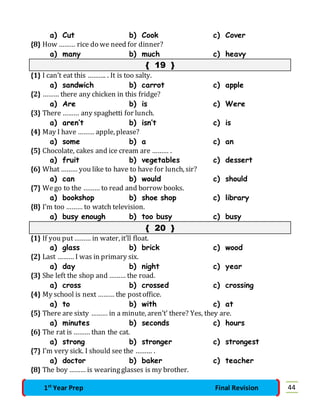 a) Cut b) Cook c) Cover 
{8} How ……… rice do we need for dinner? 
a) many b) much c) heavy 
{ 19 } 
{1} I can’t eat this ………. . It is too salty. 
a) sandwich b) carrot c) apple 
{2} ……… there any chicken in this fridge? 
a) Are b) is c) Were 
{3} There ……… any spaghetti for lunch. 
a) aren’t b) isn’t c) is 
{4} May I have ……… apple, please? 
a) some b) a c) an 
{5} Chocolate, cakes and ice cream are ……… . 
a) fruit b) vegetables c) dessert 
{6} What ……… you like to have to have for lunch, sir? 
a) can b) would c) should 
{7} We go to the ……… to read and borrow books. 
a) bookshop b) shoe shop c) library 
{8} I’m too ……… to watch television. 
a) busy enough b) too busy c) busy 
{ 20 } 
{1} If you put ……… in water, it’ll float. 
a) glass b) brick c) wood 
{2} Last ……… I was in primary six. 
a) day b) night c) year 
{3} She left the shop and ……… the road. 
a) cross b) crossed c) crossing 
{4} My school is next ……… the post office. 
a) to b) with c) at 
{5} There are sixty ……… in a minute, aren’t’ there? Yes, they are. 
a) minutes b) seconds c) hours 
{6} The rat is ……… than the cat. 
a) strong b) stronger c) strongest 
{7} I’m very sick. I should see the ……… . 
a) doctor b) baker c) teacher 
{8} The boy ……… is wearing glasses is my brother. 
1st Year Prep Final Revision 44 
 