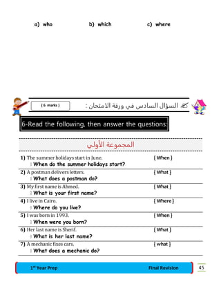 a) who b) which c) where 
السؤال السادس في ورقة الامتحان :  
( 6 marks ) 
6-Read the following, then answer the questions: 
المجموعة الأولي 
1) The summer holidays start in June. { When } 
 When do the summer holidays start? 
2) A postman delivers letters. { What } 
 What does a postman do? 
3) My first name is Ahmed. { What } 
 What is your first name? 
4) I live in Cairo. { Where } 
 Where do you live? 
5) I was born in 1993. { When } 
 When were you born? 
6) Her last name is Sherif. { What } 
 What is her last name? 
7) A mechanic fixes cars. { what } 
 What does a mechanic do? 
1st Year Prep Final Revision 45 
 