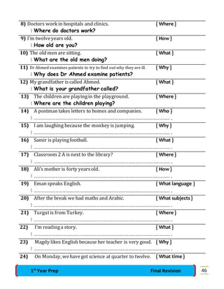 8) Doctors work in hospitals and clinics. { Where } 
 Where do doctors work? 
9) I’m twelve years old. { How } 
 How old are you? 
10) The old men are sitting. { What } 
 What are the old men doing? 
11) Dr Ahmed examines patients to try to find out why they are ill. { Why } 
 Why does Dr Ahmed examine patients? 
12) My grandfather is called Ahmed. { What } 
 What is your grandfather called? 
13) The children are playing in the playground. { Where } 
 Where are the children playing? 
14) A postman takes letters to homes and companies. { Who } 
 ……………………………………………………………………………………………………… . 
15) I am laughing because the monkey is jumping. { Why } 
 ……………………………………………………………………………………………………… . 
16) Samir is playing football. { What } 
 ……………………………………………………………………………………………………… . 
17) Classroom 2 A is next to the library? { Where } 
 ……………………………………………………………………………………………………… . 
18) Ali’s mother is forty years old. { How } 
 ……………………………………………………………………………………………………… . 
19) Eman speaks English. { What language } 
 ……………………………………………………………………………………………………… . 
20) After the break we had maths and Arabic. { What subjects } 
 ……………………………………………………………………………………………………… . 
21) Turgut is from Turkey. { Where } 
 ……………………………………………………………………………………………………… . 
22) I’m reading a story. { What } 
 ……………………………………………………………………………………………………… . 
23) Magdy likes English because her teacher is very good. { Why } 
 ……………………………………………………………………………………………………… . 
24) On Monday, we have got science at quarter to twelve. { What time } 
1st Year Prep Final Revision 46 
 