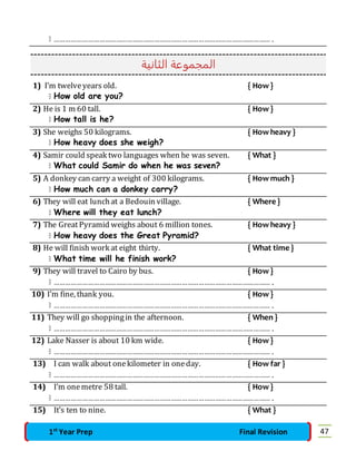  ……………………………………………………………………………………………………… . 
المجموعة الثانية 
1) I’m twelve years old. { How } 
 How old are you? 
2) He is 1 m 60 tall. { How } 
 How tall is he? 
3) She weighs 50 kilograms. { How heavy } 
 How heavy does she weigh? 
4) Samir could speak two languages when he was seven. { What } 
 What could Samir do when he was seven? 
5) A donkey can carry a weight of 300 kilograms. { How much } 
 How much can a donkey carry? 
6) They will eat lunch at a Bedouin village. { Where } 
 Where will they eat lunch? 
7) The Great Pyramid weighs about 6 million tones. { How heavy } 
 How heavy does the Great Pyramid? 
8) He will finish work at eight thirty. { What time } 
 What time will he finish work? 
9) They will travel to Cairo by bus. { How } 
 ……………………………………………………………………………………………………… . 
10) I’m fine, thank you. { How } 
 ……………………………………………………………………………………………………… . 
11) They will go shopping in the afternoon. { When } 
 ……………………………………………………………………………………………………… . 
12) Lake Nasser is about 10 km wide. { How } 
 ……………………………………………………………………………………………………… . 
13) I can walk about one kilometer in one day. { How far } 
 ……………………………………………………………………………………………………… . 
14) I’m one metre 58 tall. { How } 
 ……………………………………………………………………………………………………… . 
15) It’s ten to nine. { What } 
1st Year Prep Final Revision 47 
 