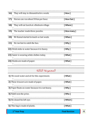  ……………………………………………………………………………………………………… . 
16) They will stay in Alexandria for a week. { How } 
 ……………………………………………………………………………………………………… . 
17) Horses can run about 50 km per hour. { How fast } 
 ……………………………………………………………………………………………………… . 
18) They will eat lunch at a Bedouin village. { Where } 
 ……………………………………………………………………………………………………… . 
19) The teacher made three puzzles. { How many } 
 ……………………………………………………………………………………………………… . 
20) Mr Kamal started to teach us last week. { When } 
 ……………………………………………………………………………………………………… . 
21) He ran fast to catch the bus. { Why } 
 ……………………………………………………………………………………………………… . 
22) Brick sinks in water because it is heavy. { Why } 
 ……………………………………………………………………………………………………… . 
23) Samir is wearing white clothes today. { What } 
 ……………………………………………………………………………………………………… . 
24) Books are made of paper. { What } 
 ……………………………………………………………………………………………………… . 
المجموعة الثالثة 
1) We need water and oil for this experiment. { What } 
 ……………………………………………………………………………………………………… . 
2) These trousers are made of paper. { What } 
 ……………………………………………………………………………………………………… . 
3) Paper floats on water because it is not heavy. { Why } 
 ……………………………………………………………………………………………………… . 
4) Nabil won the prize. { Who } 
 ……………………………………………………………………………………………………… . 
5) He closed his left eye. { Which } 
 ……………………………………………………………………………………………………… . 
6) This bag is made of plastic. { What } 
1st Year Prep Final Revision 48 
 