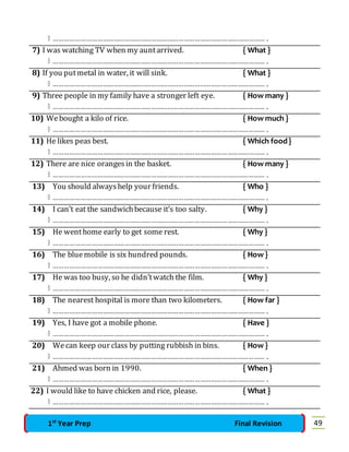  ……………………………………………………………………………………………………… . 
7) I was watching TV when my aunt arrived. { What } 
 ……………………………………………………………………………………………………… . 
8) If you put metal in water, it will sink. { What } 
 ……………………………………………………………………………………………………… . 
9) Three people in my family have a stronger left eye. { How many } 
 ……………………………………………………………………………………………………… . 
10) We bought a kilo of rice. { How much } 
 ……………………………………………………………………………………………………… . 
11) He likes peas best. { Which food } 
 ……………………………………………………………………………………………………… . 
12) There are nice oranges in the basket. { How many } 
 ……………………………………………………………………………………………………… . 
13) You should always help your friends. { Who } 
 ……………………………………………………………………………………………………… . 
14) I can’t eat the sandwich because it’s too salty. { Why } 
 ……………………………………………………………………………………………………… . 
15) He went home early to get some rest. { Why } 
 ……………………………………………………………………………………………………… . 
16) The blue mobile is six hundred pounds. { How } 
 ……………………………………………………………………………………………………… . 
17) He was too busy, so he didn’t watch the film. { Why } 
 ……………………………………………………………………………………………………… . 
18) The nearest hospital is more than two kilometers. { How far } 
 ……………………………………………………………………………………………………… . 
19) Yes, I have got a mobile phone. { Have } 
 ……………………………………………………………………………………………………… . 
20) We can keep our class by putting rubbish in bins. { How } 
 ……………………………………………………………………………………………………… . 
21) Ahmed was born in 1990. { When } 
 ……………………………………………………………………………………………………… . 
22) I would like to have chicken and rice, please. { What } 
 ……………………………………………………………………………………………………… . 
1st Year Prep Final Revision 49 
 